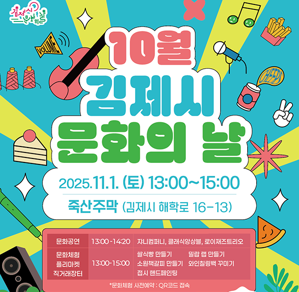10월 김제시 문화의 날
2025.11.1. (토) 13:00~15:00
죽산주막 (김제시 해학로 16-13)
문화공연 13:00-14:20 쟈니컴퍼니  클래식앙상블  로이재즈트리오
문화체험
플리마켓
직거래장터
쌀식빵 만들기
밀랍 랩 만들기
13:00-15:00 소원책갈피 만들기 와인칠링백 꾸미기 접시 핸드페인팅
*문화체험 사전예약 : QR코드 접속