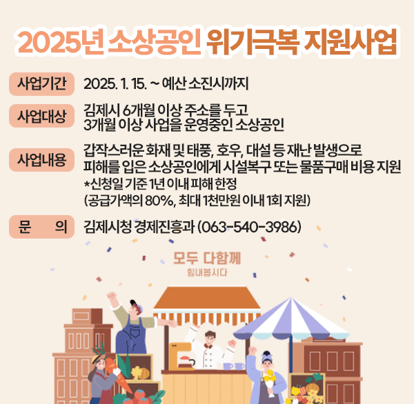 2025년 소상공인 위기극복 지원사업
사업기간 : 2025. 1. 15. ~ 예산소진시까지
사업대상 : 김제시 6개월 이상 주소를 두고 3개월 이상 사업을 운영중인 소상공인
사업내용 : 갑작스러운 화재 및 태풍  호우  대설 등의 재난 발생으로 피해를 입은 소상공인에게 시설복구 또는 물품구매 비용 지원 신청일기준 1년이내 피해 한정(공급가액의 80%  최대 1천만원 이내 1회 지원)
문 의 : 김제시청 경제진흥과(063-540-3986)