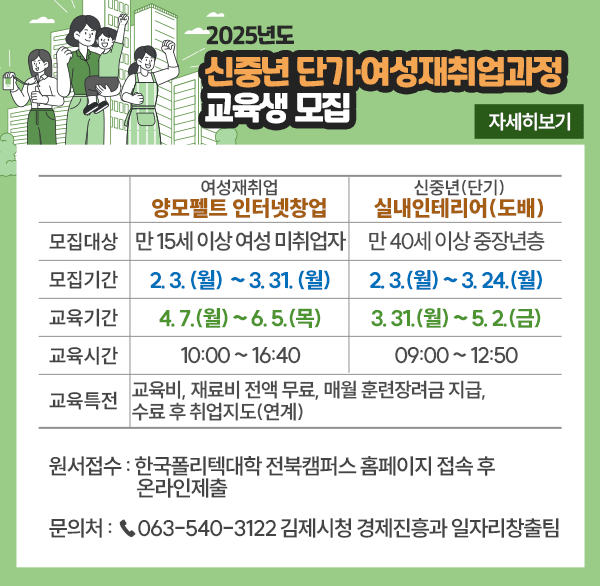 2025년도 신중년 단기·여성재취업과정 교육생 모집 
여성재취업-양모펠트 인터넷창업
모집대상 만 15세 이상 여성 미취업자
모집기간 2.3. (월) ~ 3. 31. (월)
교육기간 4. 7.(월) ~ 6. 5.(목)
교육시간 10:00~16:40
신중년(단기)-실내인테리어(도배)
모집대상 만 40세 이상 중장년층
모집기간 2. 3.(월) ~ 3. 24.(월)
교육기간 3. 31.(월) ~ 5. 2.(금)
교육시간 09:00~12:50
교육특전 교육비  재료비 전액 무료  매월 훈련장려금 지급  수료 후 취업지도(연계)
원서접수 : 한국폴리텍대학 전북캠퍼스 홈페이지 접속 후 온라인제출
문의처 : 063-540-3122 김제시청 경제진흥과 일자리창출팀
자세히보기