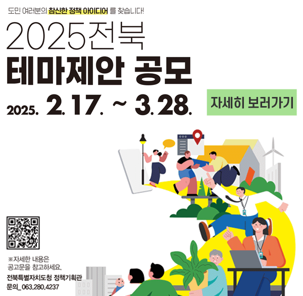 도민 여러분의 참신한 정책 아이디어를 찾습니다!
2025 전북 테마제안 공모
2025. 2. 17. ~ 3.28.
자세히 보러가기
*자세한 내용은 공고문을 참고하세요
전북특별자치도청 정책기획관
문의_063-280-4237