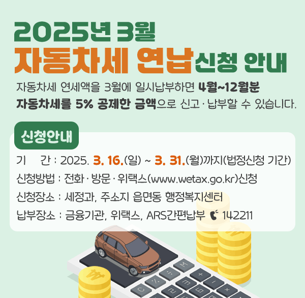 2025년 3월 자동차세 연납신청 안내
자동차세 연세액을 3월에 일시납부하면 4월~12월분 자동차세를 5% 공제한 금액으로 신고·납부할 수 있습니다.
신청안내
기    간 : 2025. 3. 16.(일) ~ 3. 31.(월)까지(법정신청 기간)
신청방법 : 전화·방문·위택스(www.wetax.go.kr)신청
신청장소 : 세정과  주소지 읍면동 행정복지센터
납부장소 : 금융기관  위택스  ARS간편납부 ☎ 142211