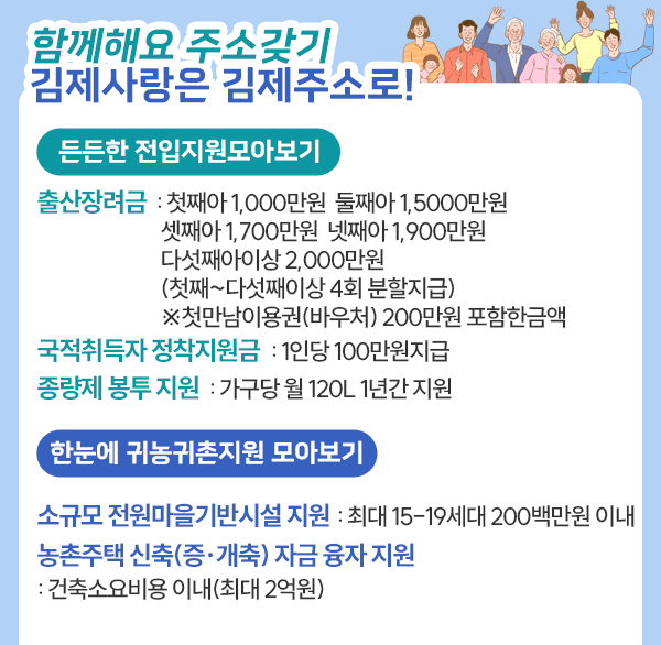 김제사랑은 김제주소로!

든든한 전입지원 모아보기
출산장려금 : 첫째아 1 000만원  둘째아 1 500만원  셋째아 1 700만원
              넷째아 1 900만원  다섯째아 이상 2 000만원
              (첫째~다섯째 이상 4회 분할 지급)
              ※ 첫만남 이용권(바우처) 200만원 포함한 금액
국적취득자 정착지원금 : 1인당 100만원 지급
종량제 봉투 지원 : 가구당 월 120ℓ 1년간 지원

한눈에 귀농귀촌지원 모아보기
소규모 전원마을 기반시설 지원 : 최대 15-19세대 200백만원 이내
농촌주택 신축(증·개축) 자금 융자 지원 : 건축소요비용 이내(최대 2억원)