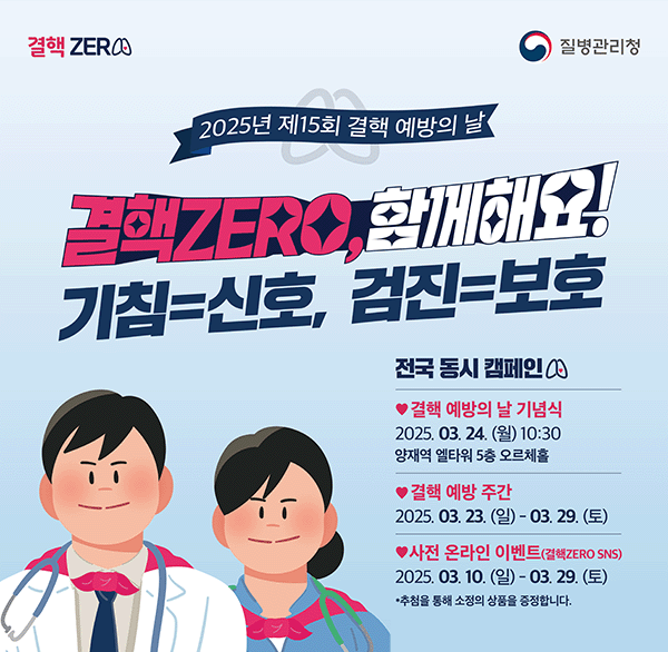 2025년 제15회 결핵 예방의 날
결핵zero  함께해요!
기침=신호  검진=보호
전국 동시 캠페인
결핵 예방의 날 기념식 2025.03.24. (월) 10:30 양재역 엘타워 5층 오르체홀
결행 예방주간
2025. 03. 10. 일 ~ 03.29. 토
추첨을 통해 소정의 상품을 증정합니다.
자세히보기 클릭