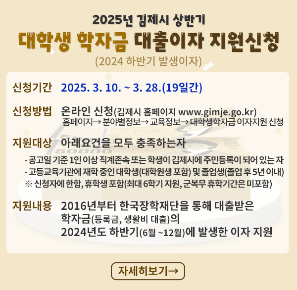 2025년 김제시 상반기 대학생 학자금 대출이자
신청기간 : 2025. 3. 10. ~ 3. 28.(19일간)
신청방법 : 온라인 신청(김제시 홈페이지 www.gimje.go.kr) 
홈페이지→ 분야별정보→ 교육정보→ 대학생학자금 이자지원 신청
지원대상 : 아래의 요건을 모두 충족하는 자
- 공고일 기준 1인 이상 직계존속 또는 학생이 김제시에 주민등록이 되어 있는 자
- 고등교육기관에 재학 중인 대학생(대학원생 포함) 및 졸업생(졸업 후 5년 이내)
※ 신청자에 한함  휴학생 포함(최대 6학기 지원  군복무 휴학기간은 미포함)
지원내용 : 2016년부터 한국장학재단을 통해 대출받은 학자금(등록금  생활비 대출)의 2024년도 하반기(6월 ~12월)에 발생한 이자 지원
자세히보기>