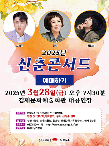 2025 신춘콘서트
고정우 현숙 최진희
2025년 3월 28일 금 오후 7시 30분
김제문화예술회관 대공연장
티켓판매 3월 18일 화 오전 8시부터 현장 및 인터넷(티켓링크) 동시 선착순 판매
입장료 일반 7천원 회원 5천원 청소년, 장애인, 국가유공자, 의사상자 3천원
관람문의 063-540-4176 
관람등금 8세이상관람가
예매하기