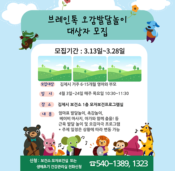 브레인톡 오감발달놀이 대상자 모집
모집기간 : 3.13일~3.28일
모집대상 : 김제시 거주 6-15개월 영아와 부모
일 시 : 4월 3일~24일 매주 목요일 10:30~11:30
장소 : 김제시 보건소 1층 모자보건프로그램실
내용 : 엄마표 발달놀이  촉감놀이 베이비 마사지  아가와 함께 춤을! 등 근육 발달 놀이 및 오감자극 프로그램 * 주제 일정은 상황에 따라 변동 가능
신청 : 보건소 모자보건실 또는 생애초기 건강관리실 전화신청 ☎ 540-1389  1323