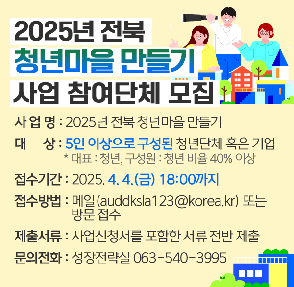 2025년 전북 청년마을 만들기 사업 참여단체 모집
사 업 명 : 2025년 전북 청년마을 만들기
 대    상 : 5인 이상으로 구성된 청년단체 혹은 기업
                   * 대표 : 청년  구성원 : 청년 비율 40% 이상
접수기간 : 2025. 4. 4.(금) 18:00까지
접수방법 : 메일(auddksla123@korea.kr) 또는 방문 접수 
제출서류 : 사업신청서를 포함한 서류 전반 제출
문의전화 : 성장전략실 063-540-3995