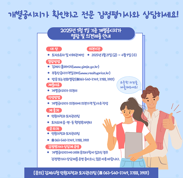 개별공시지가 확인하고 전문 감정평가사와 상담하세요!
2025년 1월 1일 기준 개별공시지가 열람 및 의견제출 안내
대상 토지소유자 및 이해관계인
의견기간  2025년 3월 21일(금) ~ 4월 9일 (수)
열람방법 김제시홈페이지(www.gimje.go.kr)  부동산공시가격알리미(www.realtyprice.kr)
방문 또는 전화열람(☎063-540-3749  3788  3901)
소중한 의견을 제출 해주세요!
제출서류 개별공시지가 의견서
작성방법 개별공시지가 의견서에 의견가격 및 사유 작성
제출처 민원지적과 토지관리팀 토지소재 읍·면 ·동 행정복지센터
문의 만원지적과 토지관리팀☎ 063-540-3749  3788  3901
감정평가사 상담계 운영 개별공시지가에 대해 문의사항이 있으신 경우 감정평가사 상당제를 운영 중이오니  많은 이용 바랍니다.
[문의] 김제시청 인원지적과 토지관리팀 (☎ 063-540-3749  3788  3901)