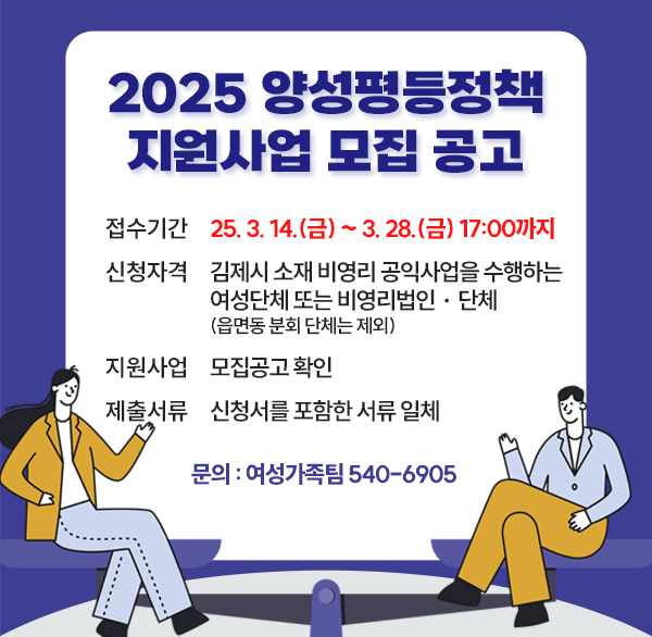 접수기간 : 2025. 3. 14.(금) ~ 3. 28.(금) 17:00까지
 신청자격 : 김제시 소재 비영리 공익사업을 수행하는 여성단체 또는 비영리법인ㆍ단체(읍면동 분회 단체는 제외)
지원사업 : 모집공고 확인
제출서류 : 신청서를 포함한 서류 일체
문의전화 : 여성가족팀  540-6905