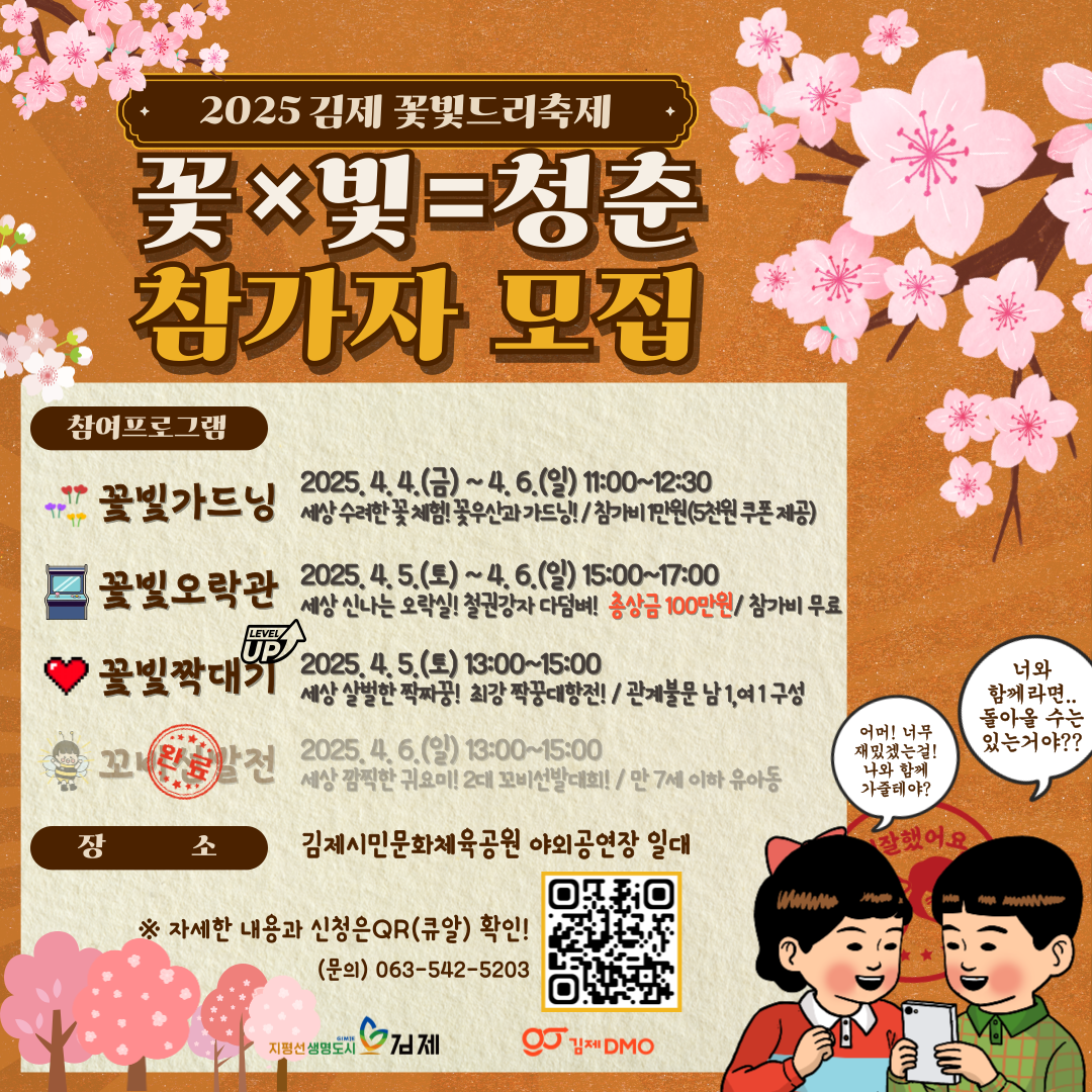 2025 김제 꽃빛드리축제 꽃×빛=청춘 참가자 모집
참여프로그램 꽃빛가드닝 2025. 4. 4.(금) ~ 4. 6.(일) 11:00~12:30
세상 수려한 꽃 체험! 꽃우산과 가드닝!/ 누구나  참가비 1만원
꽃빛오락관 2025. 4. 5.(토) ~ 4. 6.(일) 15:00~17:00
세상 신나는 오락실! 철권강자 모여래! / 누구나  참가비 무료
꽃빛짝대기 2025. 4. 5.(토) 13:00~15:00
세상 뜨거운 각대기! 너 내 짝이 되라! / 만 20~45세 미혼남녀
꼬비선발전 2025. 4. 6.(일) 13:00~15:00
세상 깜찍한 귀요미! 2대 꼬비선발대회! / 만 7세 이하 유아동
장소 김제시민문화체육공원 야외공연강 일대
※ 자세한 내용과 신청은 QR(큐알) 확인!