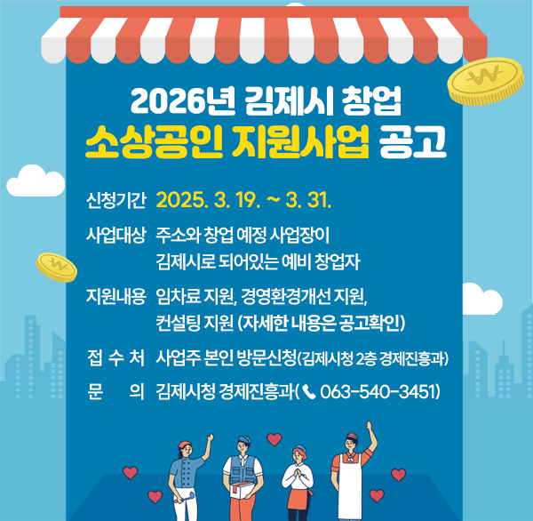 2026년 김제시 창업 소상공인 지원사업 공고
신청기간 : 2025. 3. 19. ~ 3. 31.
사업대상 : 주소와 창업 예정 사업장이 김제시로 되어있는 예비 창업자 
지원내용 임차료 지원  경영환경개선 지원  컨설팅지원
접수처 : 사업주 본인 방문신청(김제시청 2층 경제진흥과)
문의 : 김제시청 경제진흥과(☎ 063-540-3451)