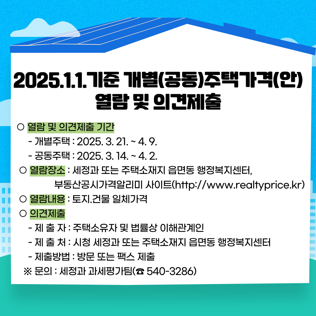 ○ 열람 및 의견제출 기간 
     - 개별주택 : 2025. 3. 21. ~ 4. 9.
     - 공동주택 : 2025. 3. 14. ~ 4. 2.
  ○ 열람장소 : 세정과 또는 주택소재지 읍면동 행정복지센터  
                부동산공시가격알리미 사이트(http://www.realtyprice.kr)
  ○ 열람내용 : 토지.건물 일체가격
  ○ 의견제출 
     - 제 출 자 : 주택소유자 및 법률상 이해관계인
     - 제 출 처 : 시청 세정과 또는 주택소재지 읍면동 행정복지센터
     - 제출방법 : 방문 또는 팩스 제출
   ※ 문의 : 세정과 과세평가팀(☎ 540-3286)