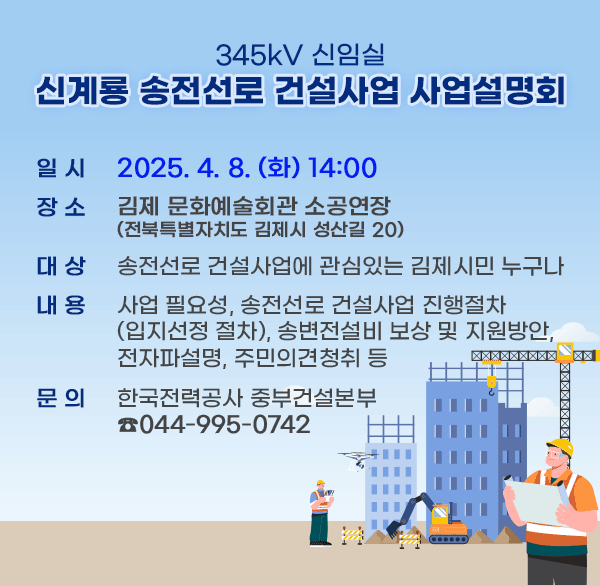345kV 신임실 신계룡 송전선로 건설사업 사업설명회
일시: 2025.4.8(화) 14:00
장소: 김제 문화예술회관 소공연장(전북특별자치도 김제시 성산길 20) 
대상: 송전선로 건설사업에 관심있는 김제시민 누구나
내용: 사업 필요성  송전선로 건설사업 진행절차(입지선정 절차)  송변전설비 보상 및 지원방안  전자파설명  주민의견청취 등      
문의: 한국전력공사 중부건설본부 (044-995-0742)