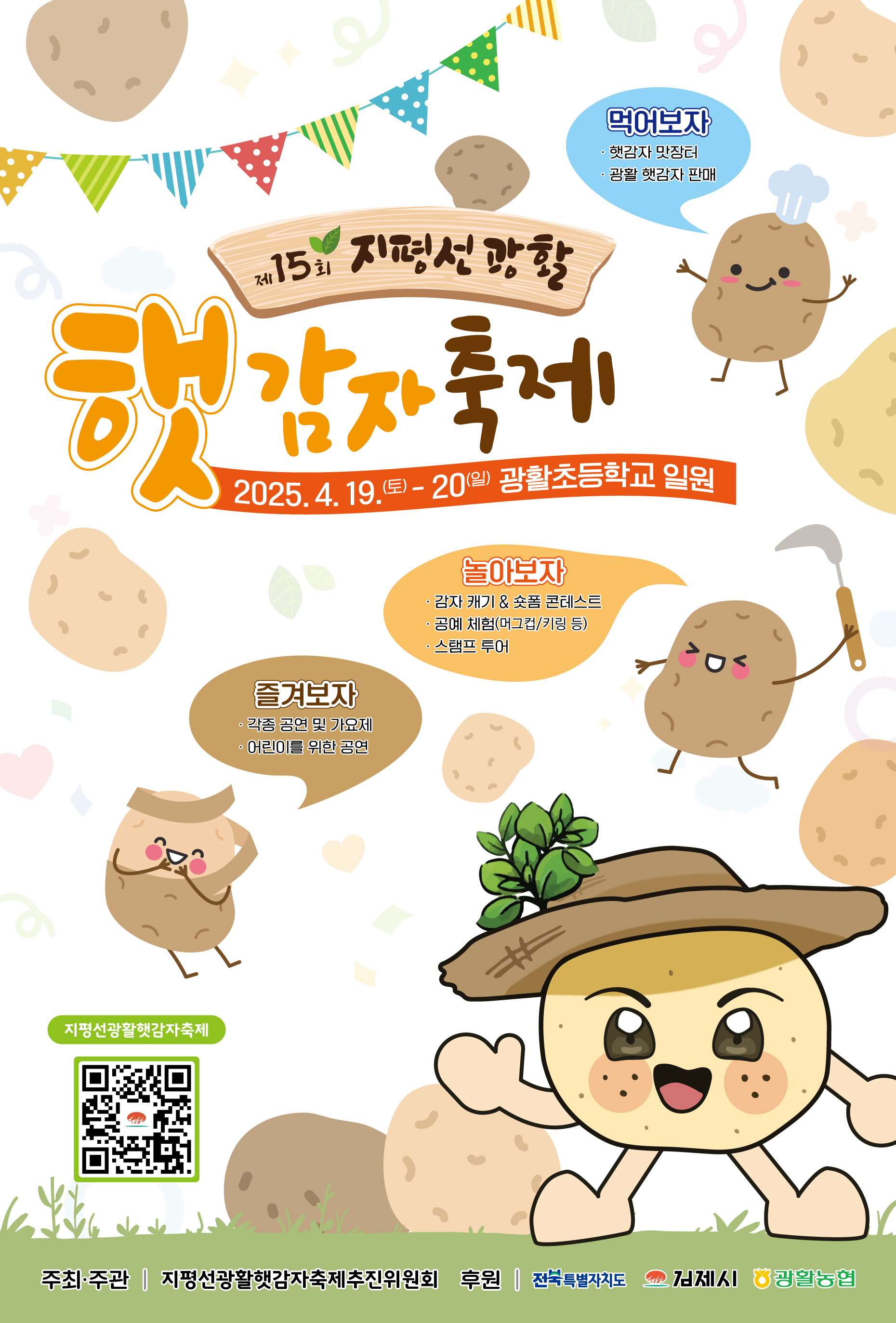 제 15회 지평선 광활 햇감자 축제
2025.4.19 토 ~ 20. 일 광활초등학교 일원
먹어보자:햇감자맛장터  광활 햇감자판매
놀아보자: 감자캐기/숏폼 콘테스트  공예체험  스탬프 투어
즐겨보자: 각종 공연 및 가요제  어린이를 위한 공연
주최 주관: 지평선광활햇감자축제추진위원회
후원: 전북특별자치도  김제시 광활농협