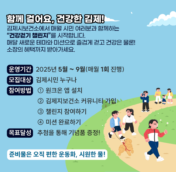 함께 걸어요  건강한 김제!
김제시보건소에서 매월 시민 여러분과 함께하는 
“건강걷기 챌린지”를 시작합니다.
매달 새로운 테마와 미션으로 즐겁게 걷고
건강은 물론! 소장의 혜택까지 받아가세요.
운영기간: 2025년 5월 ~ 9월(매월 1회 진행)
모집대상: 김제시민 누구나
참여방법 ① 원크온 앱 설치
② 김제지보건소 커뮤니티 가입
③ 챌린지 참여하기
④ 미션 완료하기
목표달성: 추첨을 통해 기념품 증정!
준비물은 오직 편한 운동화  시원한 물!