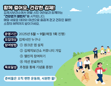 함께 걸어요  건강한 김제!
김제시보건소에서 매월 시민 여러분과 함께하는 
“건강걷기 챌린지”를 시작합니다.
매달 새로운 테마와 미션으로 즐겁게 걷고
건강은 물론! 소장의 혜택까지 받아가세요.
운영기간: 2025년 5월 ~ 9월(매월 1회 진행)
모집대상: 김제시민 누구나
참여방법 ① 원크온 앱 설치
② 김제지보건소 커뮤니티 가입
③ 챌린지 참여하기
④ 미션 완료하기
목표달성: 추첨을 통해 기념품 증정!
준비물은 오직 편한 운동화  시원한 물!