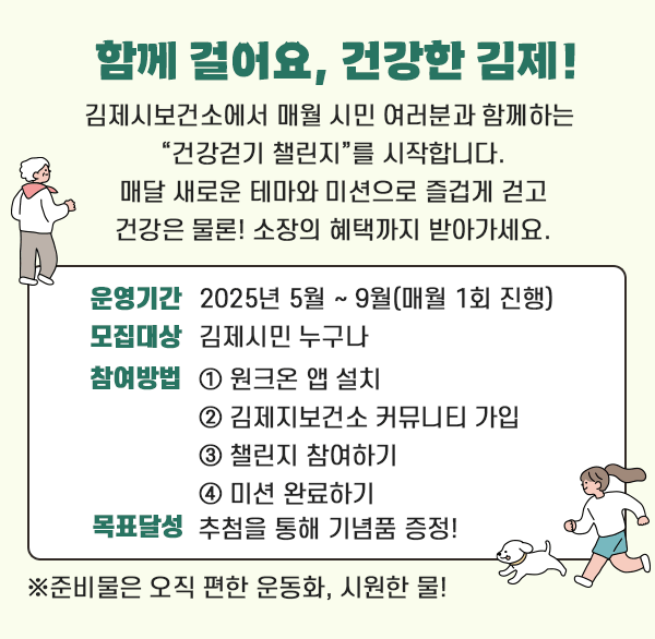 함께 걸어요  건강한 김제!

김제시보건소에서 매월 시민 여러분과 함께하는 
건강걷기 챌린지를 시작합니다.
매달 새로운 테마와 미션으로 즐겁게 걷고
건강은 물론! 소장의 혜택까지 받아가세요.

운영기간: 2025년 5월 ~ 9월(매월 1회 진행)
모집대상: 김제시민 누구나
참여방법 ① 원크온 앱 설치
         ② 김제지보건소 커뮤니티 가입
         ③ 챌린지 참여하기
         ④ 미션 완료하기
목표달성: 추첨을 통해 기념품 증정!

※준비물은 오직 편한 운동화  시원한 물!