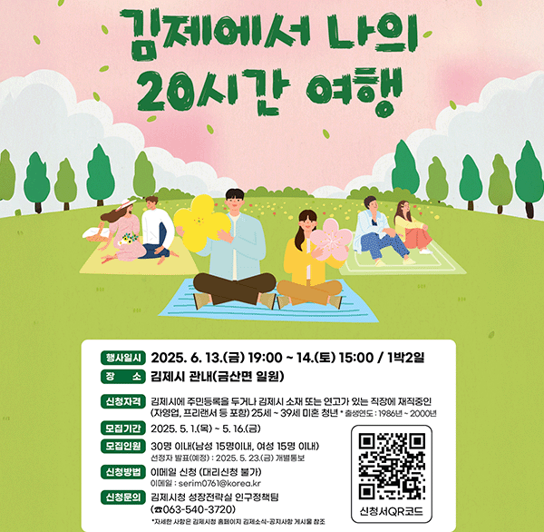 김제에서의 나의 20시간 여행 
행사일시 2025. 6. 13.(금) 19:00~ 14.(토) 15:00/ 1박2일 
장소 김제시 관내(금산면 일원) 
신청자격  김제시에 주민등록을 두거나 김제시 소재 또는 연고가 있는 직장에 재직중인 (자영업  프리랜서 등 포함) 25세~39세 미혼 청년 출생연도 : 1986년~2000년 
모집기간  2025. 5. 1.(목) ~ 5.16.(금) 
모집인원  30명 이내(남성 15명이내  여성 15명 이내) 선정자 발표(예정): 2025.5.23.(금) 개별통보 
신청방법  이메일 신청 (대리신청 불가) 이메일: serim0761@korea.kr 
신청문의  김제시청 성장전략실 인구정책팀  (☎063-540-3720) 
*자세한 사항은 김제시청 홈페이지 김제소식-공지사항 게시물 참조 
신청서QR코드