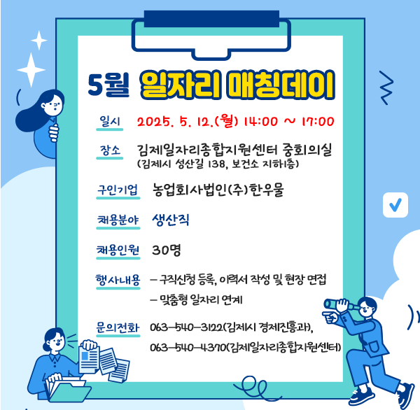 5월 일자리 매칭데이
 일    시 : 2025. 5. 12.(월) 14:00 ~ 17:00
 장    소 : 김제일자리종합지원센터 중회의실 (김제시 성산길 138  보건소 지하1층)
 구인기업 : 농업회사법인(주)한우물
 채용분야 : 생산직
 채용인원 : 30명
 행사내용
- 구직신청 등록  이력서 작성 및 현장 면접
- 구직자 적성 및 경력 등을 고려한 맞춤형 일자리 연계
 문의전화 : ☎063-540-3122(김제시 경제진흥과)  ☎063-540-4370(김제일자리종합지원센터)
