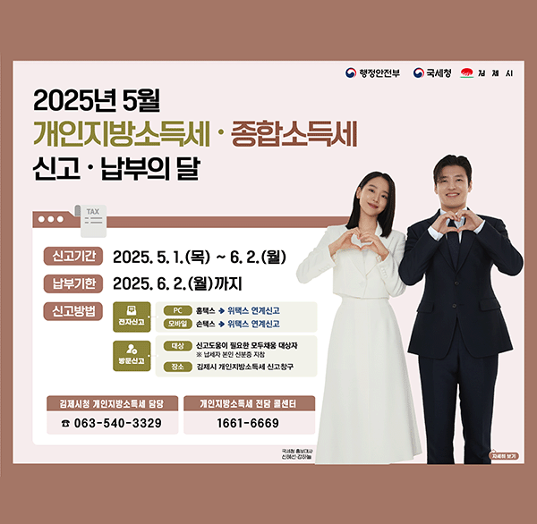 행정안전부 국세청 김제시
2025년 5월 개인지방소득세·종합소득세 신고·납부의 달 
신고기간 2025.5.1.(목) ~ 6.2.(월) 
납부기한 2025.6.2.(월)까지 
신고방법
전자신고: pc 홈택스>위택스 연계신고 / 모바일 손택스>위택스 연계신고
방문신고: 대상 신고도움이 필요한 모두채움 대상자 ※ 납세자 본인 신분증 지참 /장소 김제시 개인지방소득세 신고창구 
김제시청 개인지방소득세 담당 063-540-3329 
개인지방소득세 전담 콜센터 1661-6669  
국세청 흥보대사 신혜선 강하늘 
자세히 보기