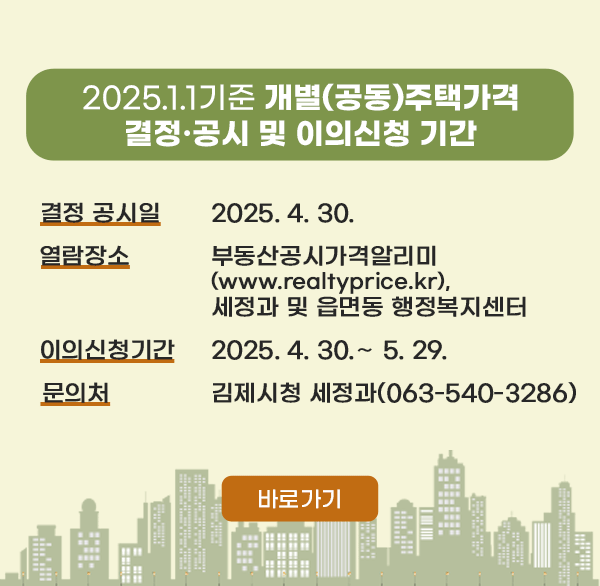 2025.1.1.기준 개별(공동)주택가격 
결정·공시 및 이의신청 기간 운영
결정 공시일 : 2025. 4. 30.
열람장소 : 부동산공시가격알리미(www.realtyprice.kr) 세정과 및 읍면동 행정복지센터
이의신청기간 : 2025. 4. 30.∼ 5. 29.
문 의 처 : 김제시청 세정과(063-540-3286)