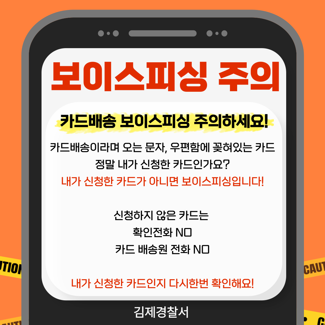 보이스피싱 주의 
카드배송 보이스피싱 주의하세요! 
카드배송이라며 오는 문자  우편함에 꽂혀있는 카드 정말 내가 신청한 카드인가요? 
내가 신청한 카드가 아니면 보이스피싱입니다! 
신청하지 않은 카드는 
확인전화 NO 
카드 배송원 전화 NO 
내가 신청한 카드인지 다시한번 확인해요! 
김제경찰서