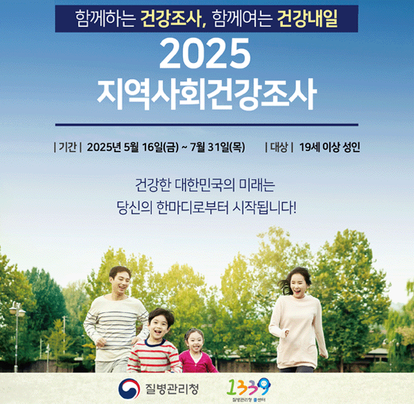 함께하는 건강조사  함계여는 건강내일
2025 지역사회건강조서
기간: 2025년 5월 16일(금) ~ 7월 31일(목) 
대상: 19세 이상 성인
건강한 대한민국의 미래는
당신의 한마디로부터 시작됩니다!
질병관리청
1339