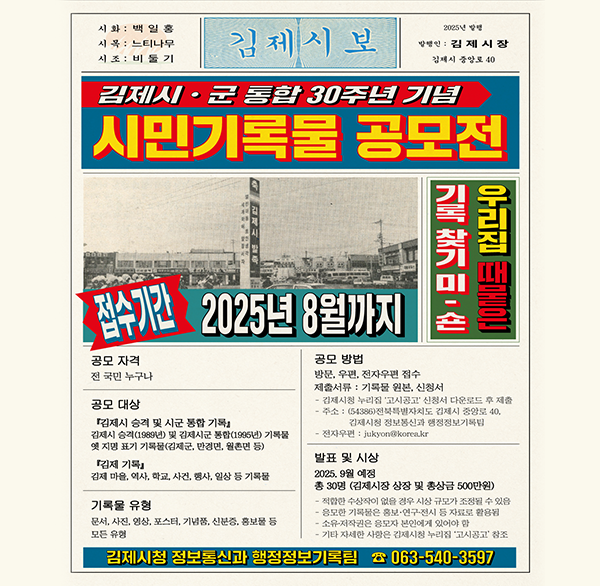 시화: 백일홍 시목 : 느티나무 시조 : 비둘기 
김제시보 2025년 발행인: 김제시장 김제시 중앙로 40 
김제시·군 통합 30주년 기념 시민기록물 공모전  
우리집 때묻은 기록 찾기 미숀
접수기간 2025년 8월까지 
공모 자격 전 국민 누구나 
공모 대상 김제시 승격 및 시군 통합 기록』 김제시 승격(1989년) 및 김제시군 통합(1995년) 기록물 옛 지명 표기 기록물(김제군  만경면  원촌면 등) 
김제 기록 김제 마을  역사  학교  사건  행사  일상 등 기록물 
기록물 유형 문서  사진  영상  포스터  기념품  신분증  홍보물 등 모든 유형 
공모 방법 방문  우편  전자우편 접수 
제출서류: 기록물 원본  신청서 
김제시청 누리집 고시공고 신청서 다운로드 후 제출 주소: (54386)전북특별자치도 김제시 중앙로 40  김제시청 정보통신과 행정정보기록팀 
- 전자우편 : jukyon@korea.kr
발표 및 시상 2025. 9월 예정 총 30명(김제시장 상장 및 총상금 500만원) 적합한 수상작이 없을 경우 사상 규모가 조정될 수 있음
응모한 기록은 홍보·연구·전시 등 자료로 활용된 
소유자작권은 응모자 본인에게 있어야 함 
- 기타 자세한 사항은 김제시청 누리집 고시공고 참조 
김제시청 정보통신과 행정정보기록팀 ☎ 063-540-3597