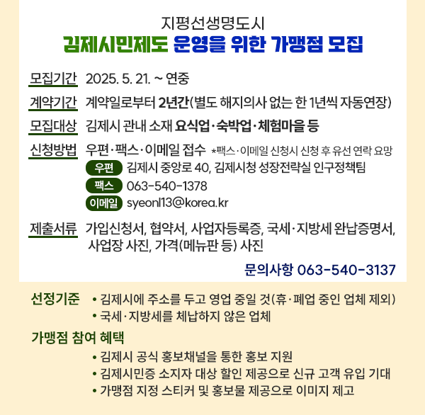 지평선생명도시 김제시민제도 운영을 위한 가맹점 모집
모집기간 : 2025. 5. 21. ~ 연중 
계약기간 : 계약일로부터 2년간(별도 해지의사 없는 한 1년씩 자동연장)
모집대상 : 김제시 관내 소재 요식업·숙박업·체험마을 등
신청방법 : 우편·팩스·이메일 접수 
                *팩스·이메일 신청시 신청 후 유선 연락 요망
                (우편) 김제시 중앙로 40  김제시청 성장전략실 인구정책팀
                (팩스) 063-540-1378
                (이메일) syeonl13@korea.kr
제출서류 : 가입신청서  협약서  사업자등록증  국세·지방세 완납증명서  사업장 사진  가격(메뉴판 등) 사진
문의사항 (☎063-540-3137)
선정기준 
   - 김제시에 주소를 두고 영업 중일 것(휴·폐업 중인 업체 제외)
   - 국세·지방세를 체납하지 않은 업체
가맹점 참여 혜택
   - 김제시 공식 홍보채널을 통한 홍보 지원
   - 김제시민증 소지자 대상 할인 제공으로 신규 고객 유입 기대
   - 가맹점 지정 스티커 및 홍보물 제공으로 이미지 제고