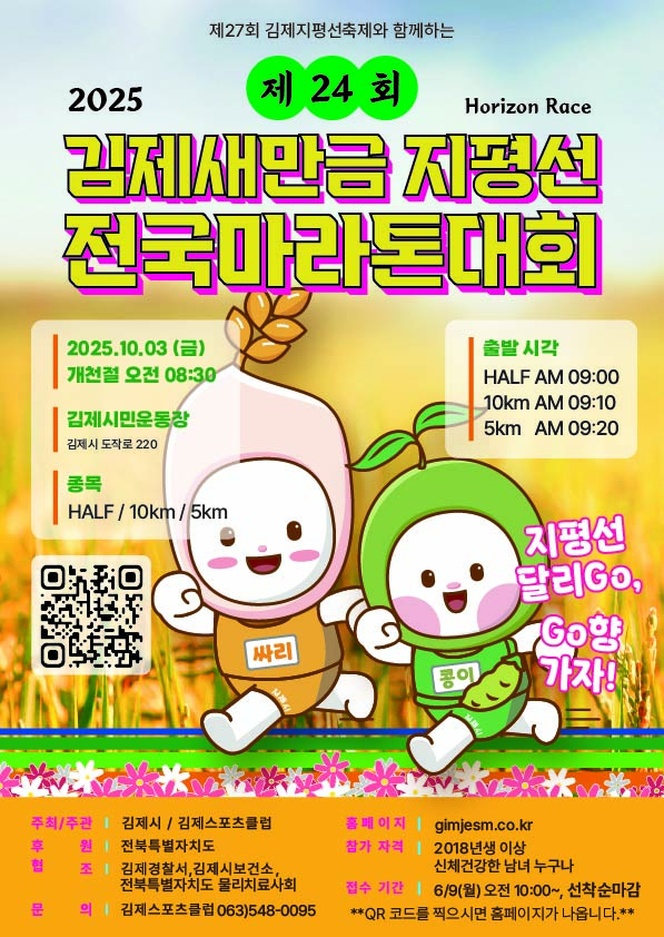 2025 
제27회 김제지평선축제와 함께하는 
제24회 Horizon Race 김제 새만금 지평선 전국마라톤대회 
2025.10.03 (금) 개천절 오전 08:30 
김제시민운동장 김제시 도작로 220 
종목 HALF/10km/5km 
출발 시각 
HALF AM 09:00 
10km AM 09:10 
5km AM 09:20 
지평선 달리Go  Go향 
가자! 
주최/주관 김제시 / 김제스포츠클럽 
홈페이지 gimjesm.co.kr 
후 원 전북특별자치도 
참가 자격 2018년생 이상 신체건강한 남녀 누구나 
협 조 김제경찰서  김제시보건소  전북특별자치도 물리치료사회 
접수 기간 6/9(월) 오전 10:00~  선착순마감 
문 의 김제스포츠클럽 063)548-0095 
**QR 코드를 찍으시면 홈페이지가 나옵니다.**
