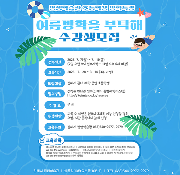 평생학습관 초등학생 방학특강
여름방학을 부탁해 수강생모집
접수기간 2025.7.7(월)~7.11(금) (7일 오전 9시 접수시작~ 11일 오후 6시 마감)
교육기간 2025. 7. 288.14(3주 과정)
모집대상 김제시 관내 재학 중인 초등학생
접수방법 선착순 인터넷 접수(김제시 통합예약시스템) https://gimje.go.kr/reserve
수강료 무료
수강제한 과목 수 제한은 없으나 2과목 이상 신청할 경우 요일  시간 중복되지 않게 신청
교육문의 김제시 평생학습관 063)540-2977  2979
교육과목 목소리로 빛나는 보컬트레이닝 | 바른자세 어린이 필라테스 | 작고 예쁜 도자기 피리  오카리나 We are the winners 리틀베이킹 청소년 메이커과정(초급) | 생각을 녹여행스케치 우리아이 두뇌자극 종이접기 교실 청소년 메이커 과정(중급) We are the champions! | 흑색 바둑왕
김제시 평생학습관 | 화동길 105(요촌동 105-1) | TEL 063)540-2977 2979