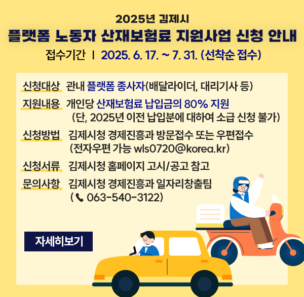 2025년 김제시 플랫폼 노동자 산재보험료 지원사업 신청 안내
접수기간 : 2025. 6. 17. ~ 7. 31. (선착순 접수) 
신청대상 : 관내 플랫폼 종사자(배달라이더  대리기사 등)
지원내용 : 개인당 산재보험료 납입금의 80% 지원(단  2025년 이전 납입분에 대하여 소급 신청 불가)
신청방법 : 김제시청 경제진흥과 방문접수 또는 우편접수 (전자우편 가능 wls0720@korea.kr)
신청서류 : 김제시청 홈페이지 고시/공고 참고
문의사항 : 김제시청 경제진흥과 일자리창출팀(☎ 063-540-3122)
자세히보기