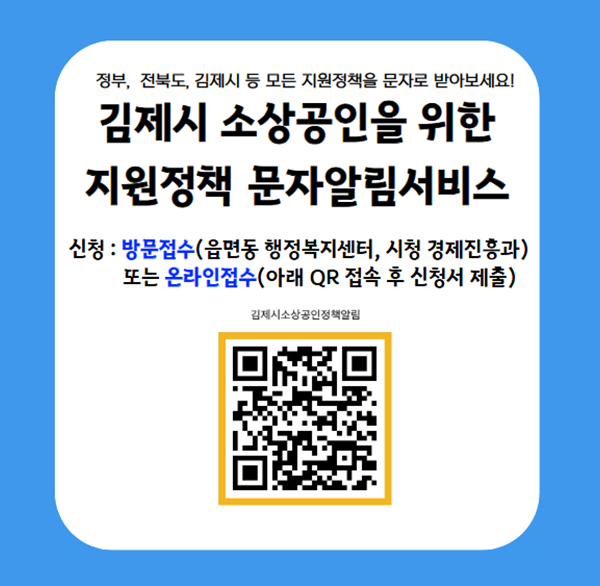 정부  전북도  김제시 등 모든 지원정책을 문자로 받아보세요!
김제시 소상공인을 위한 지원정책 문자알림서비스
신청 : 방문접수(읍면동 행정복지센터  시청 경제진흥과) 또는 온라인접수(아래 QR 접속 후 신청서 제출)
김제시소상공인정책알림