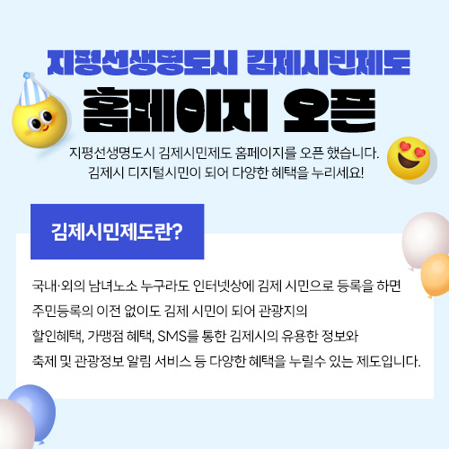 지평선생명도시 김제시민제도 홈페이지 오픈
지평선생명도시 김제시민제도 홈페이지를 오픈 했습니다. 
김제시 디지털시민이 되어 다양한 혜택을 누리세요!

김제시민제도란?
국내·외의 남녀노소 누구라도 인터넷상에 김제 시민으로 등록을 하면 주민등록의 이전 없이도
김제 시민이 되어 관광지의 할인혜택, 가맹점 혜택, SMS를 통한 김제시의 유용한 정보와
축제 및 관광정보 알림 서비스 등 다양한 혜택을 누릴수 있는 제도입니다.