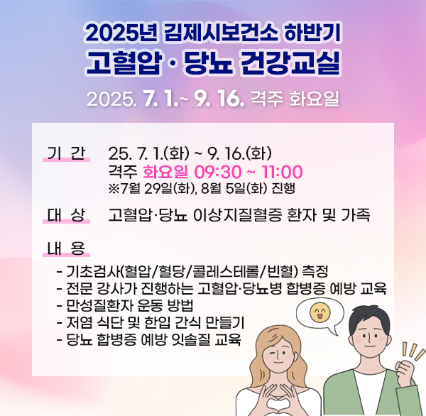 2025년 김제시보건소 하반기 고혈압·당뇨 건강교실
2025년 7월 1일 ~ 9월 16일까지 격주 화요일
기   간 : ‘25. 7. 1.(화) ~ 9. 16.(화) 격주 화요일 09:30 ~ 11:00
※7월 29일(화)  8월 5일(화) 진행
대   상 : 고혈압·당뇨 이상지질혈증 환자 및 가족
내   용 
    - 기초검사(혈압/혈당/콜레스테롤/빈혈) 측정
    - 전문 강사가 진행하는 고혈압·당뇨병 합병증 예방 교육
    - 만성질환자 운동 방법
    - 저염 식단 및 한입 간식 만들기
    - 당뇨 합병증 예방 잇솔질 교육