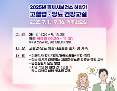 2025년 김제시보건소 하반기 고혈압·당뇨 건강교실
2025년 7월 1일 ~ 9월 16일까지 격주 화요일
기   간 : ‘25. 7. 1.(화) ~ 9. 16.(화) 격주 화요일 09:30 ~ 11:00
 ※7월 29일(화)  8월 5일(화) 진행
대   상 : 고혈압·당뇨 이상지질혈증 환자 및 가족
내   용 
    - 기초검사(혈압/혈당/콜레스테롤/빈혈) 측정
    - 전문 강사가 진행하는 고혈압·당뇨병 합병증 예방 교육
    - 만성질환자 운동 방법
    - 저염 식단 및 한입 간식 만들기
    - 당뇨 합병증 예방 잇솔질 교육