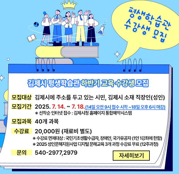 평생학습관 교육 수강생 모집
김제시 평생학습관 하반기 교육 수강생 모집
모집대상 : 김제시에 주소를 두고 있는 시민  김제시 소재 직장인(성인)
모집기간: 2025. 7. 14. ~ 7. 18. (14일 오전 9시 접수 시작 ~18일 오후 6시 마감)
※ 선착순 인터넷 접수 : 김제시청 홈페이지 통합예약시스템
모집과목: 40개 과목
수 강 료: 20 000원(재료비 등 별도)
※ 수강료 면제대상 : 국민기초생활수급자  장애인  국가유공자(1인 1강좌에 한함)
※ 2025 성인문해지원사업 디지털 문해교육 3개 과정 수강료 무료(12주과정)
문    의: 540-2977 2979
자세히보기
