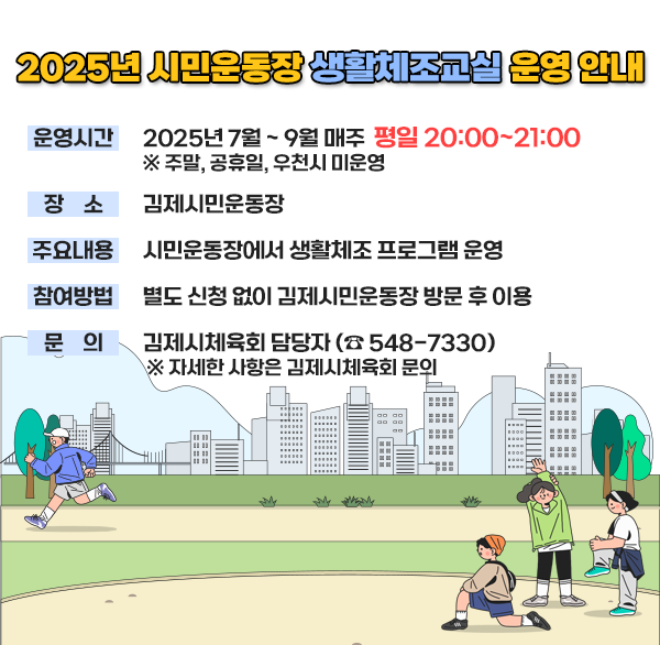 2025년 시민운동장 생활체조교실 운영 안내
운영시간 : 2025년 7 ~ 9월 매주 평일 20:00~21:00
※ 주말  공휴일  우천시 미운영
사업장소 : 김제시민운동장
사업대상 : 김제시민
주요내용 : 시민운동장에서 생활체조 프로그램 운영
참가방법 : 별도 신청 없이 김제시민운동장 방문 후 이용
문의사항 : 김제시체육회 담당자 (☎ 548-7330)
※ 자세한 사항은 김제시체육회 문의