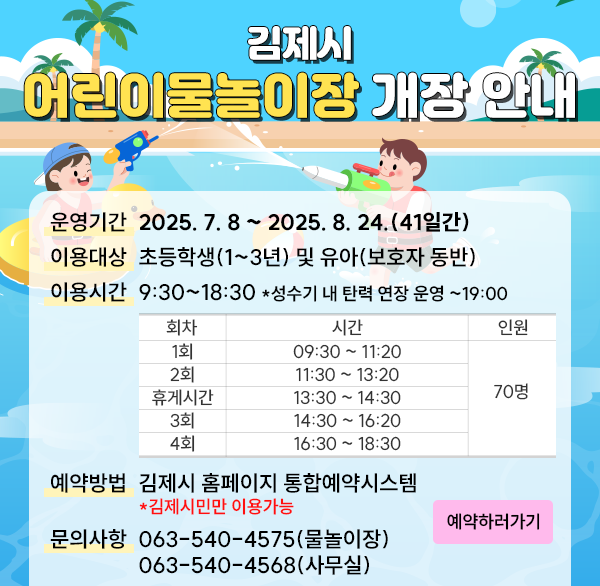 김제시 어린이물놀이장 개장 안내
운영기간: 2025. 7. 8 ~ 2025. 8. 24.(41일간)
이용대상: 초등학생(1~3년) 및 유아(보호자 동반)
이용시간: 오전 09시 30분 ~ 오후 6시 30분 ※ 성수기(방학 기간) 내 탄력 연장 운영(~19:00)
1회 09:30 ~ 11:20
2회 11:30 ~ 13:20
휴게시간 13:30 ~ 14:30
3회 14:30 ~ 16:20
4회 16:30 ~ 18:30
70명
 예약방법: 김제시 홈페이지 통합예약시스템 *김제시민만 이용 가능
문의사항: 063-540-4575(물놀이장)  063-540-4568(사무실)
예약하러가기