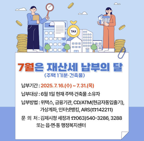 7월은 재산세(주택 1기분·건축물) 납부의 달
납부기간 : 2025. 7. 16.(수) ~ 7. 31.(목)
납부대상 : 6월 1일 현재 주택·건축물 소유자
납부방법 : 위택스  금융기관  CD/ATM(현금자동입출기) 
              가상계좌  인터넷뱅킹  ARS(☎142211)
문의처 : 김제시청 세정과 ☎063)540-3286  3288
             또는 읍·면·동 행정복지센터