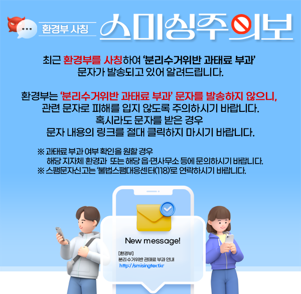 환경부 사칭 스미싱 주의보
최근 환경부를 사칭하여 ‘분리수거위반 과태료 부과’ 문자가 발송되고 있어 알려드립니다.
환경부는 ‘분리수거위반 과태료 부과’ 문자를 발송하지 않으니  관련 문자로 피해를 입지 않도록 주의하시기 바랍니다.
혹시라도 문자를 받은 경우 문자 내용의 링크를 절대 클릭하지 마시기 바랍니다.
※ 과태료 부과 여부 확인을 원할 경우 해당 지자체 환경과 또는 해당 읍․면사무소 등에 문의하시기 바랍니다.
※ 스팸문자신고는 ‘불법스팸대응센터(118)’로 연락하시기 바랍니다.