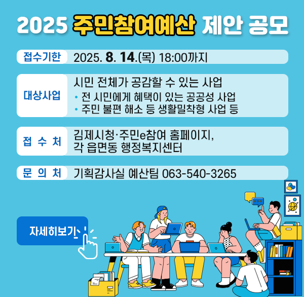 2025년 주민참여예산 제안 공모
접수기한 : 2025. 8. 14.(목) 18:00까지
대상사업 : 시민 전체가 공감할 수 있는 사업
  - 전 시민에게 혜택이 있는 공공성 사업
  - 주민 불편 해소 등 생활밀착형 사업 등
접 수 처 : 김제시청·주민e참여 홈페이지  각 읍면동 행정복지센터
문 의 처 : 기획감사실 예산팀 063-540-3265