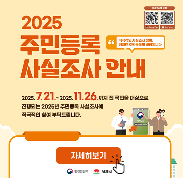 2025 주민등록 사실조사 안내
적극적인 사실조사 참여  정확한 주민등록의 바탕입니다
2025.7.21.-2025.11.26. 까지 전 국민을 대상으로 진행되는 2025년 주민등록 사실조사에 적극적인 참여 부탁드립니다.
자세히보기
행정안전부