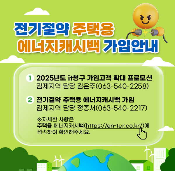 전기절약 주택용 에너지캐시백 가입 안내
1. ‘25년도 it청구 가입고객 확대 프로모션
김제지역 담당 김은주(☏063-540-2258)
2. 전기절약 주택용 에너지캐시백 가입
김제지역 담당 정종서(☏063-540-2217)
※자세한 사항은 
주택용 에너지캐시백(https://en-ter.co.kr/)에
접속하여 확인해주세요.