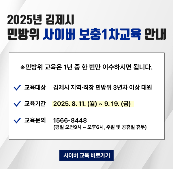 2025년 김제시 민방위 사이버 보충1차교육 안내
*민방위 교육은 1년 중 한 번만 이수하시면 됩니다.
교육대상 김제시 지역·직장 민방위 3년차 이상 대원
교육기간 2025. 8. 11. (월) ~ 9.19.(금)
교육문의 1566-8448 (평일 오전9시~오후6시  주말 및 공휴일 휴무)
사이버 교육 바로가기