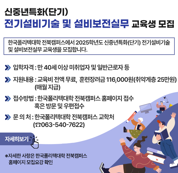 신중년특화(단기) 전기설비기술 및 설비보전실무 교육생 모집
한국폴리텍대학 전북캠퍼스에서 2025학년도 신중년특화(단기) 전기설비기술 및 설비보전실무 교육생을 모집합니다.
 입학자격 : 만 40세 이상 미취업자 및 일반근로자 등
 지원내용 : 교육비 전액 무료 훈련장려금 116 000원(취약계층 25만원)(매월 지급)
 접수방법 : 한국폴리텍대학 전북캠퍼스 홈페이지 접수 혹은 방문 및 우편접수
 문 의 처 : 한국폴리텍대학 전북캠퍼스 교학처(☎063-540-7622)
자세히보기
 자세한 사항은 한국폴리텍대학 전북캠퍼스 홈페이지 모집요강 확인