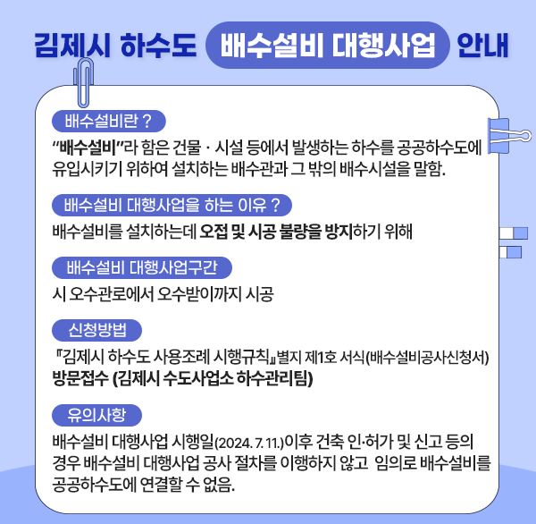 김제시 하수도 배수설비 대행사업 안내
배수설비란 ?
 ○ “배수설비”라 함은 건물ㆍ시설 등에서 발생하는 하수를 
    공공하수도에 유입시키기 위하여 설치하는 배수관과 그 밖의 배수시설을 말함.
 배수설비 대행사업을 하는 이유 ? 
 ○ 배수설비를 설치하는데 오접 및 시공 불량을 방지하기 위해 
 배수설비 대행사업구간
 ○ 시 오수관로에서 오수받이까지 시공
 신청방법
 ○ 『김제시 하수도 사용조례 시행규칙』별지 제1호 서식(배수설비공사신청서)
    방문접수 (김제시 수도사업소 하수관리팀) 
 유의사항
 ○ 배수설비 대행사업 시행일(2024. 7. 11.)이후 건축 인•허가 및 신고 등의 경우
    배수설비 대행사업 공사 절차를 이행하지 않고 
    임의로 배수설비를 공공하수도에 연결할 수 없음.