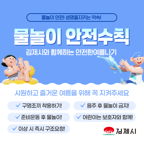물놀이 안전! 생명을지키는 약속!
물놀이 안전수칙
김제시와 함께하는 안전한여름나기
시원하고 즐거운 여름을 위해 꼭 지켜주세요
구명조끼 착용하기!
준비운동 후 물놀이!
이상 시 즉시 구조요청!
음주 후 물놀이 금지!
어린이는 보호자와 함께!
김제시