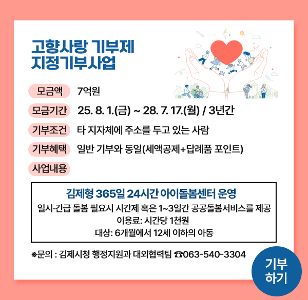 고향사랑 기부제 지정기부사업
모금액 7억원
모금기간 25.8.1.(금) ~ 28.7.17.(월) / 3년간
기부조건 타 지자체에 주소를 두고 있는 사람
기부혜택 일반 기부와 동일(세액공제+답례품 포인트)
사업내용
김제형 365일 24시간 아이돌봄센터 운영
일시·긴급 돌봄 필요시 시간제 혹은 1~3일간 공공돌봄서비스를 제공
이용료: 시간당 1천원
대상: 6개월에서 12세 이하의 아동
*문의 : 김제시청 행정지원과 대외협력팀 ☎063-540-3304
기부 하기
