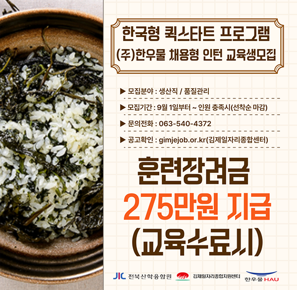 한국형 퀵스타트 프로그램 (주)한우물 채용형 인턴 교육생모집
모집분야 : 생산직/품질관리
모집기간 : 9월 1일부터~ 인원 충족시(선착순 마감)
문의전화 : 063-540-4372
공고확인 : gimjejob.or.kr(김제일자리종합센터)
훈련장려금 275만원 지급 (교육수료늬)
전북산학융합원
김제일자리종합지원센터
한우물 HAU